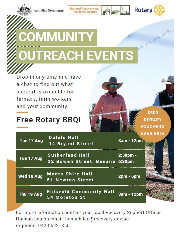 The National Recovery and Resilience Agency and Rotary Australia Community Outreach Events are coming to local communities in June to provide support and advice on the drought, bushfire, flood and challenges like COVID-19.

These events will bring together all levels of government, charities, not-for-profit and agricultural organisations to support farmers and rural and regional communities living through the immediate and longer-term effects of drought.

It is an excellent opportunity for farmers, families and rural communities to grab a bite from the Rotary BBQ, catch up with friends and neighbours and find out what support is available during drought and tough times.

The Community Outreach Events, part of the Australian Government’s Drought Community Outreach Program, are coming to the following towns in August 2021:

17/08/2021	Tuesday	Dululu	Dululu Hall, 14 Bryant Street	8am - 12pm
17/08/2021	Tuesday	Banana	Sutherland Hall, 32 Bowen Street	2:30pm - 6:30pm
18/08/2021	Wednesday	Monto	Monto Shire Hall, 51 Newton Street	2pm - 6pm
19/08/2021	Thursday	Eidsvold	Eidsvold Community Hall, 54 Moreton St	8am - 12pm

If you’re in the area, come along and say g’day!
